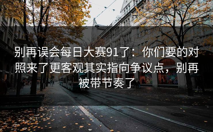 别再误会每日大赛91了：你们要的对照来了更客观其实指向争议点，别再被带节奏了