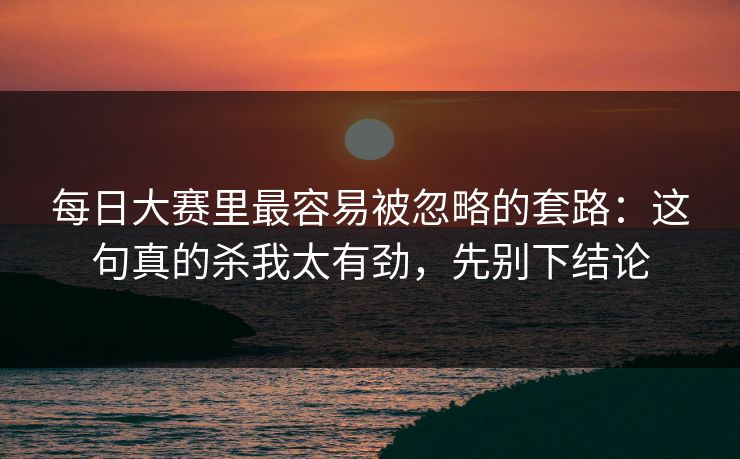 每日大赛里最容易被忽略的套路：这句真的杀我太有劲，先别下结论