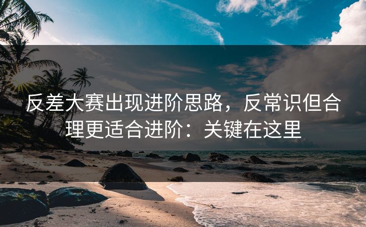反差大赛出现进阶思路,反常识但合理更适合进阶:关键在这里 反差大赛出现进阶思路,反常识但合理更适合进阶:关键在这里