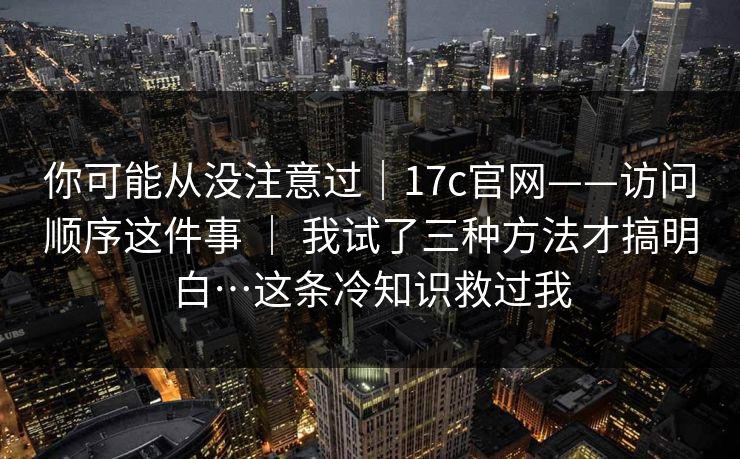 你可能从没注意过|17c官网——访问顺序这件事 | 我试了三种方法才搞明白…这条冷知识救过我 你可能从没注意过|17c官网——访问顺序这件事 | 我试了三种方法才搞明白…这条冷知识救过我