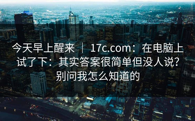今天早上醒来 | 17c.com:在电脑上试了下:其实答案很简单但没人说?别问我怎么知道的 今天早上醒来 | 17c.com:在电脑上试了下:其实答案很简单但没人说?别问我怎么知道的